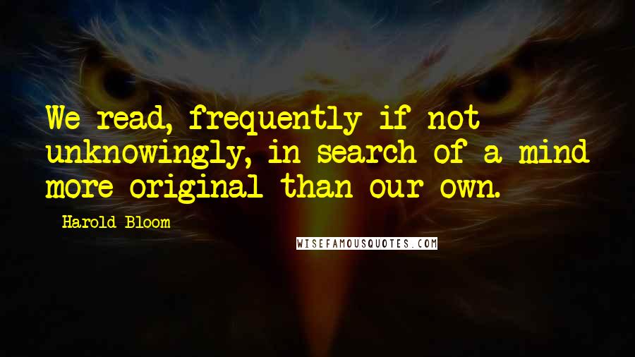 Harold Bloom Quotes: We read, frequently if not unknowingly, in search of a mind more original than our own.