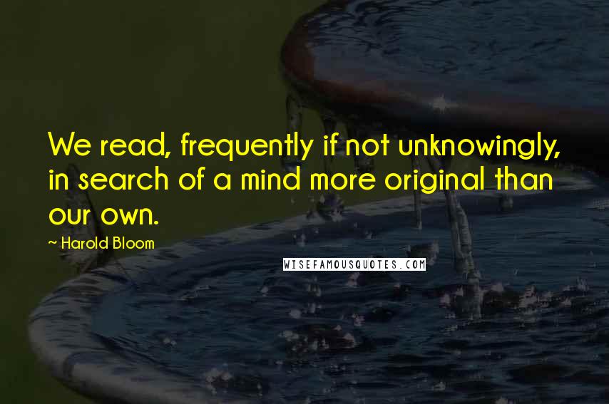 Harold Bloom Quotes: We read, frequently if not unknowingly, in search of a mind more original than our own.