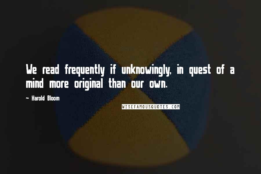 Harold Bloom Quotes: We read frequently if unknowingly, in quest of a mind more original than our own.