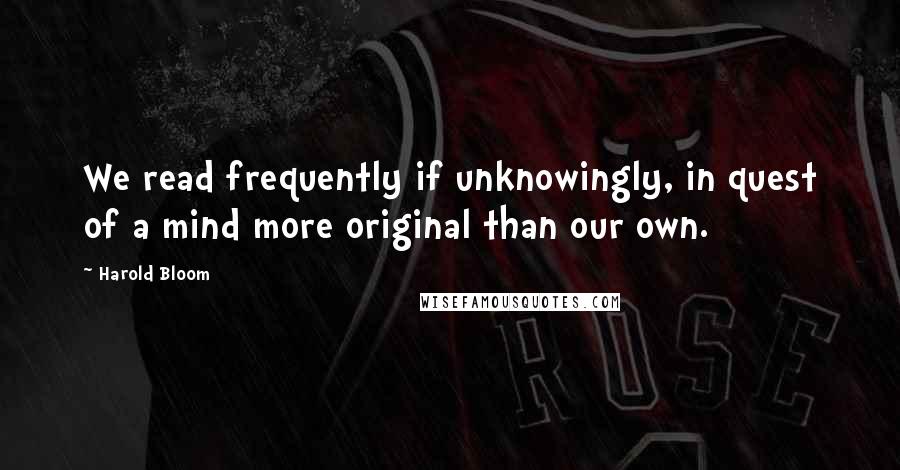 Harold Bloom Quotes: We read frequently if unknowingly, in quest of a mind more original than our own.