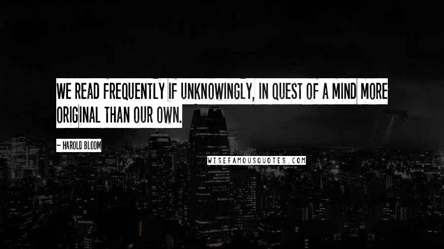 Harold Bloom Quotes: We read frequently if unknowingly, in quest of a mind more original than our own.