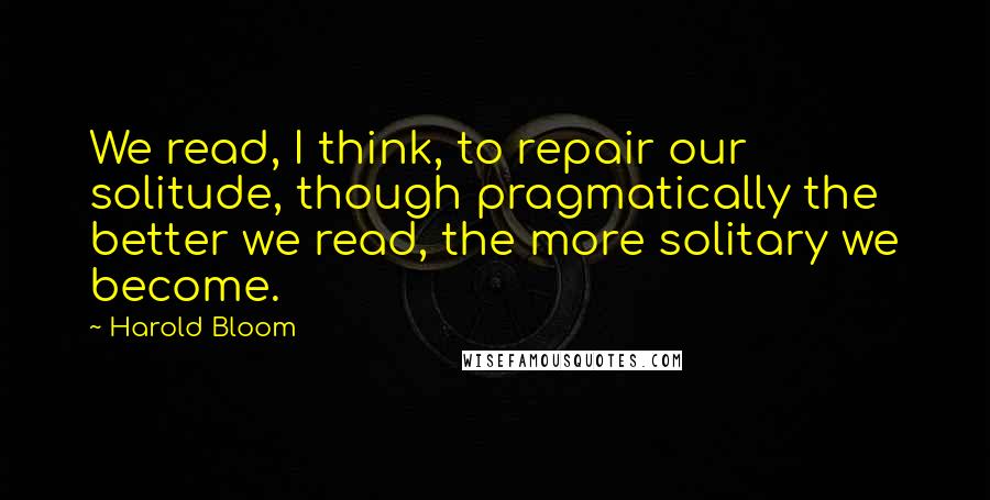 Harold Bloom Quotes: We read, I think, to repair our solitude, though pragmatically the better we read, the more solitary we become.