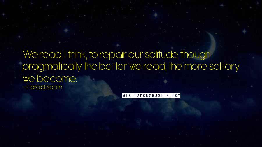 Harold Bloom Quotes: We read, I think, to repair our solitude, though pragmatically the better we read, the more solitary we become.