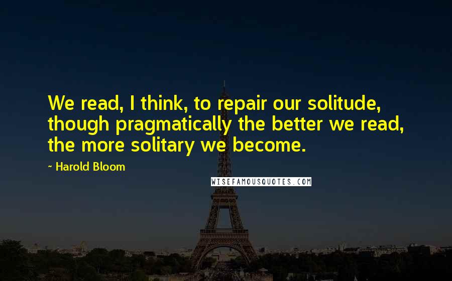 Harold Bloom Quotes: We read, I think, to repair our solitude, though pragmatically the better we read, the more solitary we become.