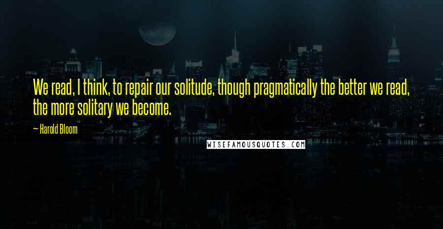 Harold Bloom Quotes: We read, I think, to repair our solitude, though pragmatically the better we read, the more solitary we become.