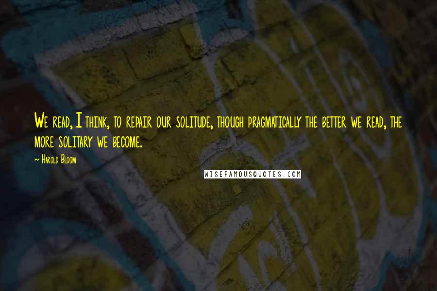Harold Bloom Quotes: We read, I think, to repair our solitude, though pragmatically the better we read, the more solitary we become.