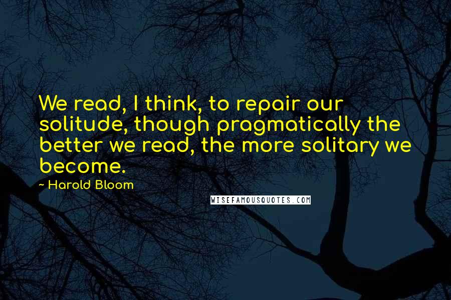 Harold Bloom Quotes: We read, I think, to repair our solitude, though pragmatically the better we read, the more solitary we become.