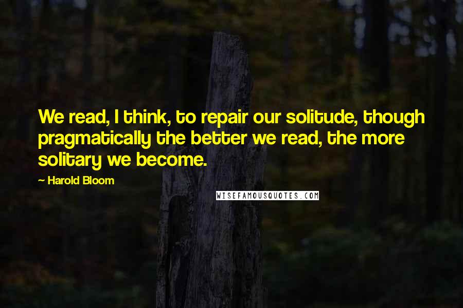 Harold Bloom Quotes: We read, I think, to repair our solitude, though pragmatically the better we read, the more solitary we become.