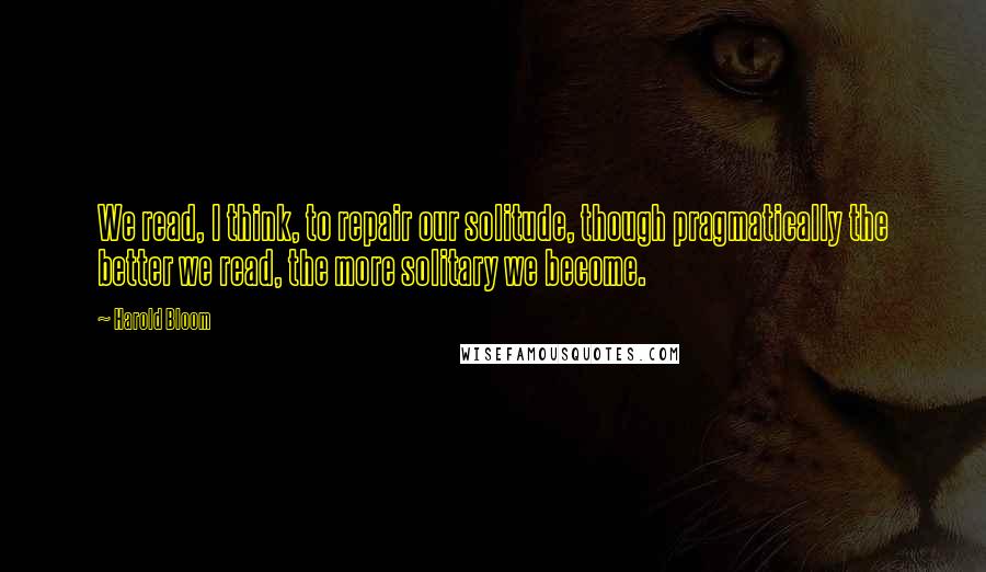 Harold Bloom Quotes: We read, I think, to repair our solitude, though pragmatically the better we read, the more solitary we become.