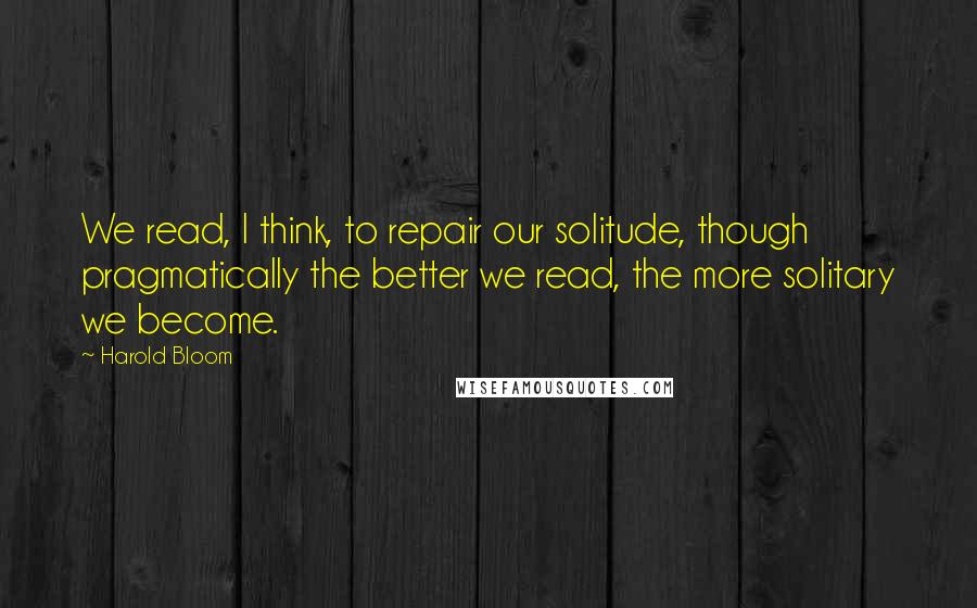 Harold Bloom Quotes: We read, I think, to repair our solitude, though pragmatically the better we read, the more solitary we become.