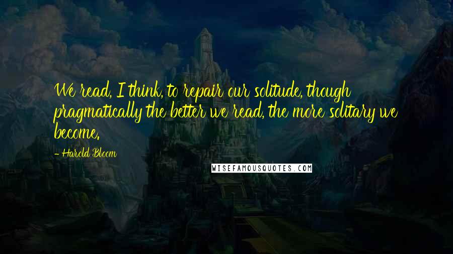 Harold Bloom Quotes: We read, I think, to repair our solitude, though pragmatically the better we read, the more solitary we become.