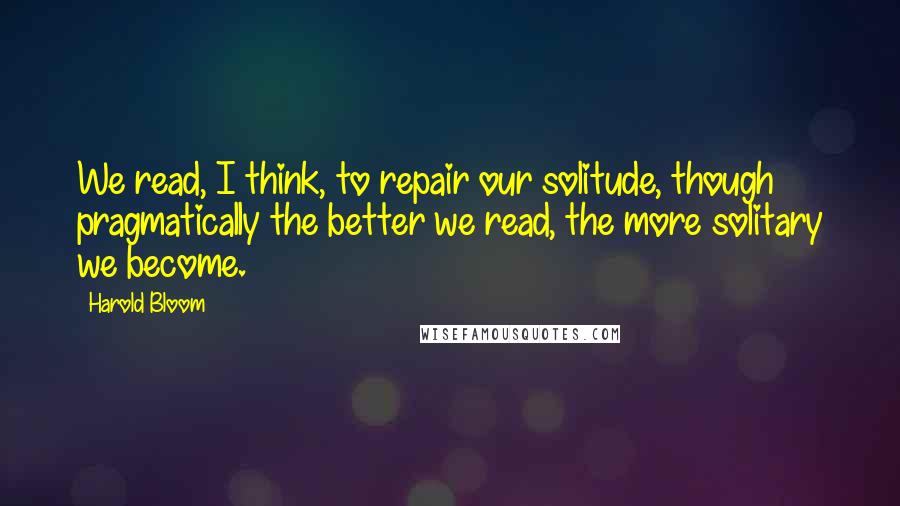 Harold Bloom Quotes: We read, I think, to repair our solitude, though pragmatically the better we read, the more solitary we become.