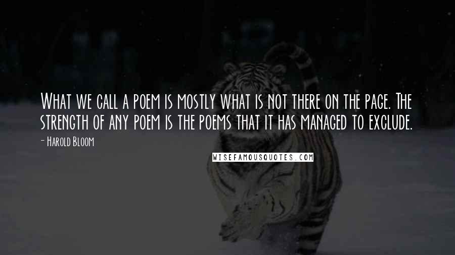 Harold Bloom Quotes: What we call a poem is mostly what is not there on the page. The strength of any poem is the poems that it has managed to exclude.