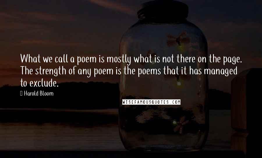 Harold Bloom Quotes: What we call a poem is mostly what is not there on the page. The strength of any poem is the poems that it has managed to exclude.