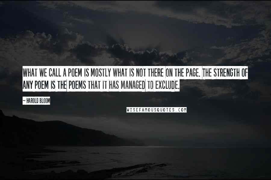 Harold Bloom Quotes: What we call a poem is mostly what is not there on the page. The strength of any poem is the poems that it has managed to exclude.