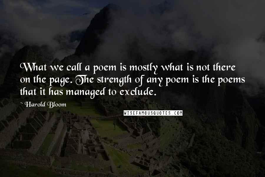 Harold Bloom Quotes: What we call a poem is mostly what is not there on the page. The strength of any poem is the poems that it has managed to exclude.