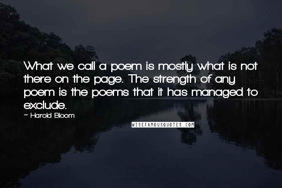 Harold Bloom Quotes: What we call a poem is mostly what is not there on the page. The strength of any poem is the poems that it has managed to exclude.