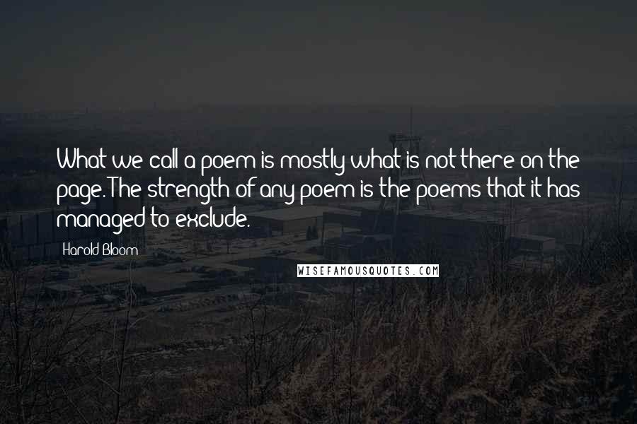 Harold Bloom Quotes: What we call a poem is mostly what is not there on the page. The strength of any poem is the poems that it has managed to exclude.