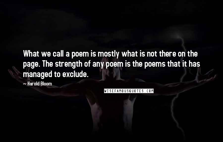 Harold Bloom Quotes: What we call a poem is mostly what is not there on the page. The strength of any poem is the poems that it has managed to exclude.