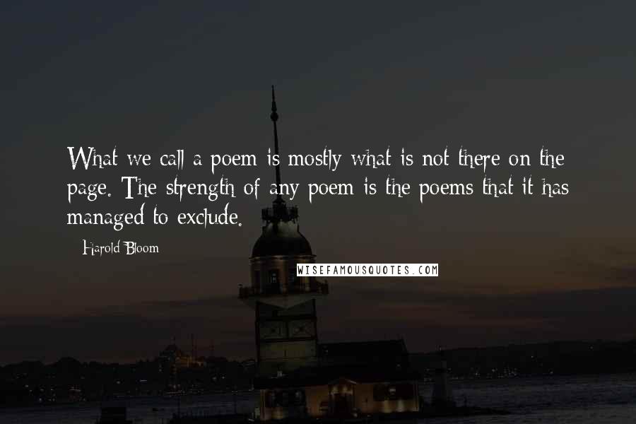 Harold Bloom Quotes: What we call a poem is mostly what is not there on the page. The strength of any poem is the poems that it has managed to exclude.