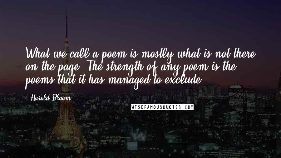 Harold Bloom Quotes: What we call a poem is mostly what is not there on the page. The strength of any poem is the poems that it has managed to exclude.