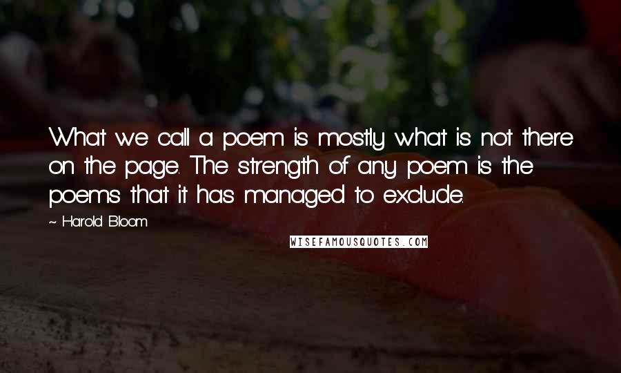 Harold Bloom Quotes: What we call a poem is mostly what is not there on the page. The strength of any poem is the poems that it has managed to exclude.