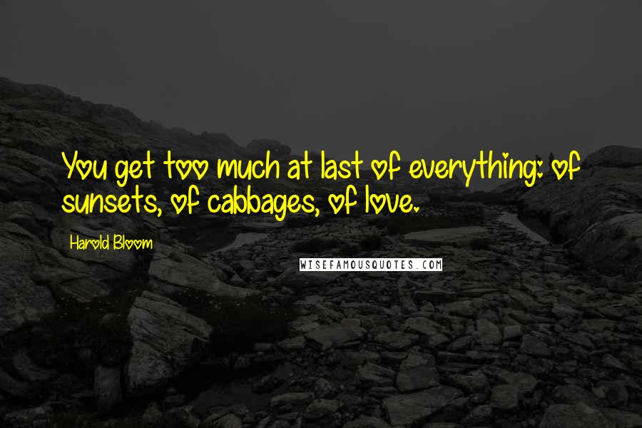 Harold Bloom Quotes: You get too much at last of everything: of sunsets, of cabbages, of love.