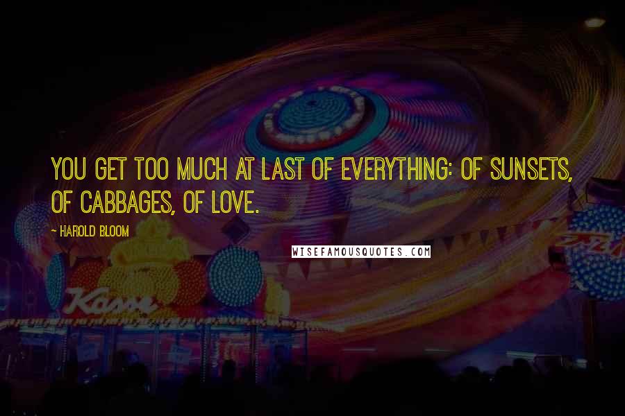 Harold Bloom Quotes: You get too much at last of everything: of sunsets, of cabbages, of love.