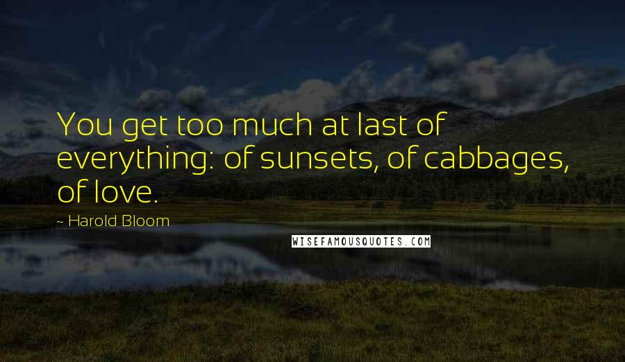 Harold Bloom Quotes: You get too much at last of everything: of sunsets, of cabbages, of love.