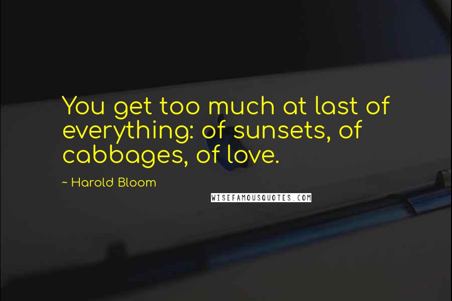 Harold Bloom Quotes: You get too much at last of everything: of sunsets, of cabbages, of love.