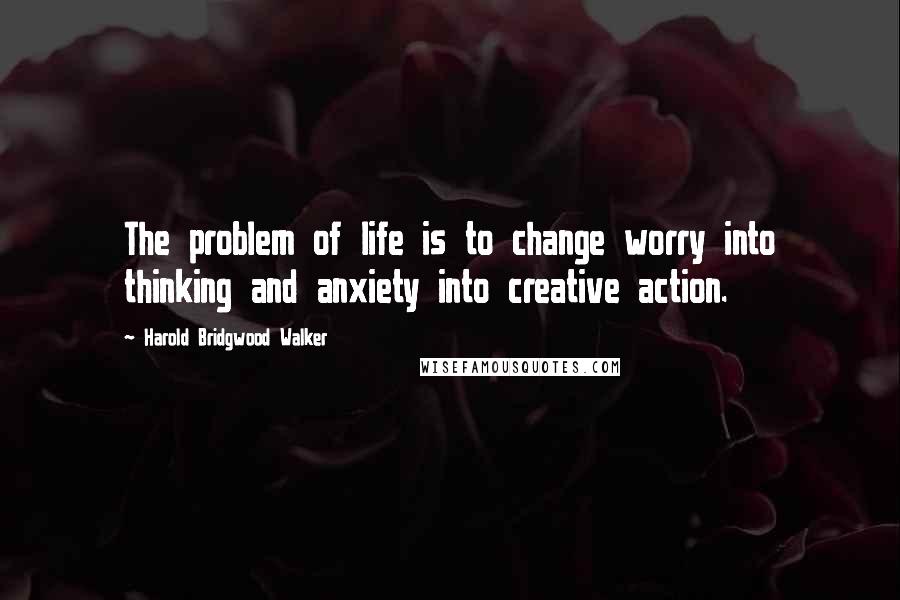 Harold Bridgwood Walker Quotes: The problem of life is to change worry into thinking and anxiety into creative action.