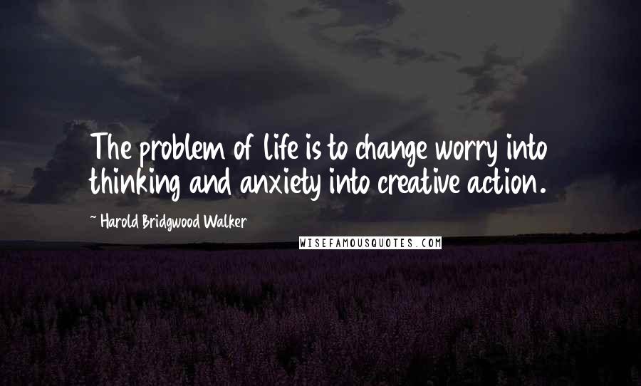 Harold Bridgwood Walker Quotes: The problem of life is to change worry into thinking and anxiety into creative action.