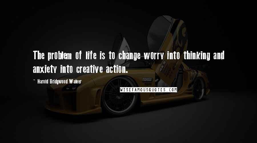 Harold Bridgwood Walker Quotes: The problem of life is to change worry into thinking and anxiety into creative action.