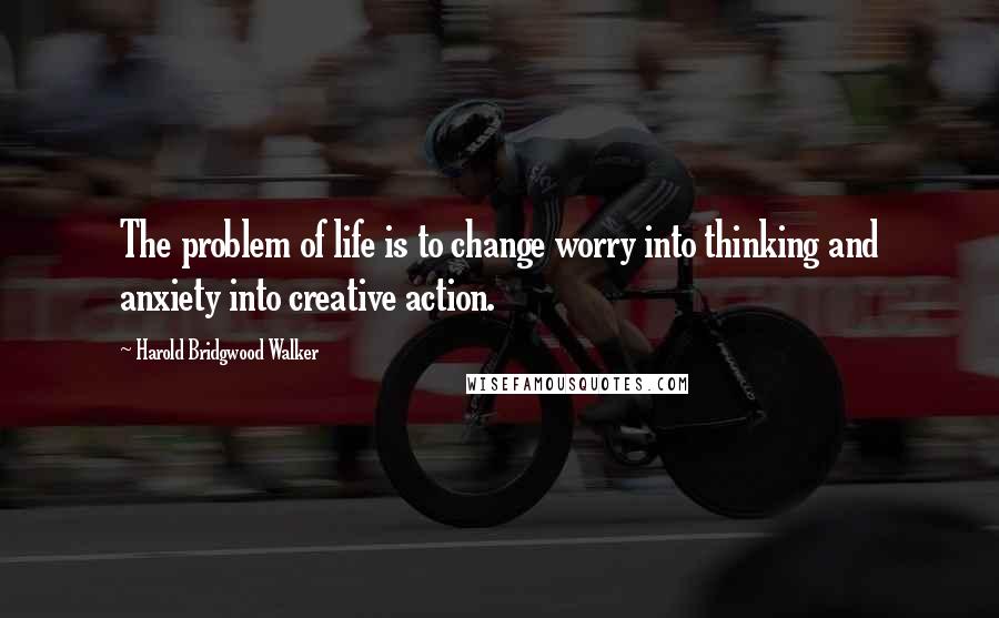 Harold Bridgwood Walker Quotes: The problem of life is to change worry into thinking and anxiety into creative action.