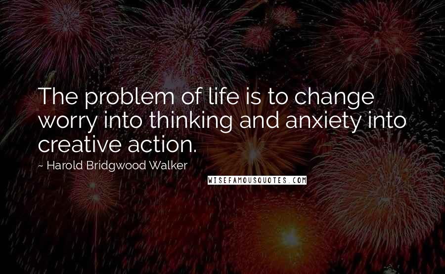 Harold Bridgwood Walker Quotes: The problem of life is to change worry into thinking and anxiety into creative action.