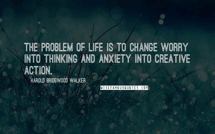Harold Bridgwood Walker Quotes: The problem of life is to change worry into thinking and anxiety into creative action.
