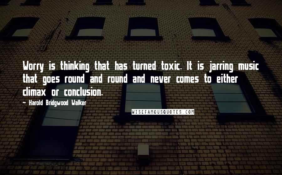 Harold Bridgwood Walker Quotes: Worry is thinking that has turned toxic. It is jarring music that goes round and round and never comes to either climax or conclusion.