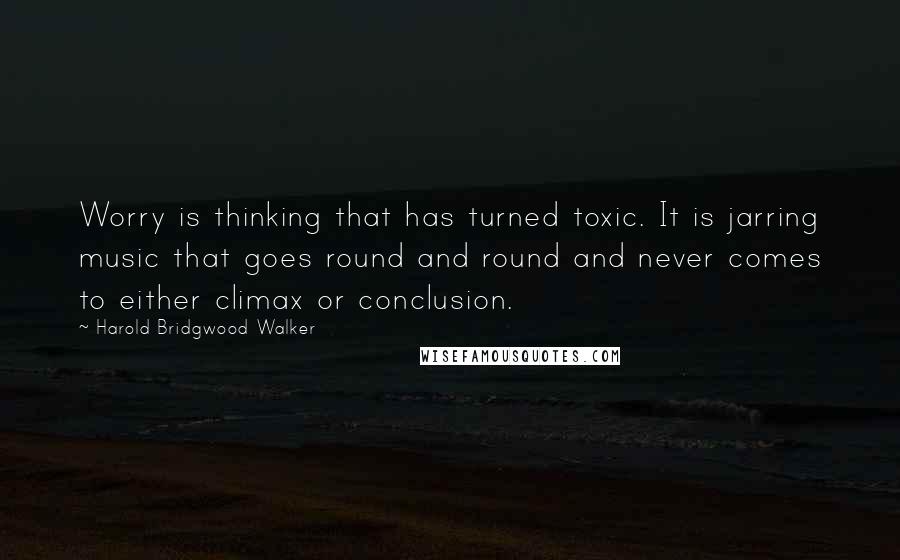 Harold Bridgwood Walker Quotes: Worry is thinking that has turned toxic. It is jarring music that goes round and round and never comes to either climax or conclusion.