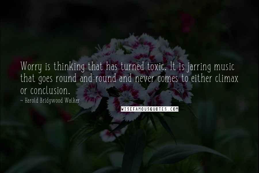 Harold Bridgwood Walker Quotes: Worry is thinking that has turned toxic. It is jarring music that goes round and round and never comes to either climax or conclusion.