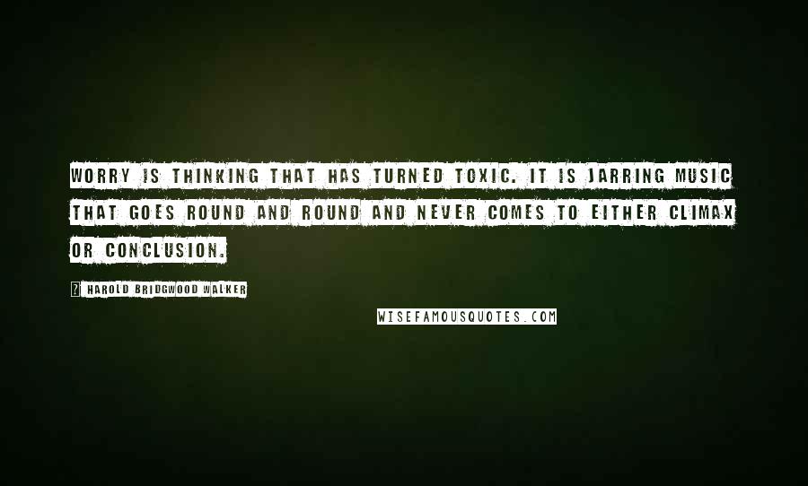 Harold Bridgwood Walker Quotes: Worry is thinking that has turned toxic. It is jarring music that goes round and round and never comes to either climax or conclusion.