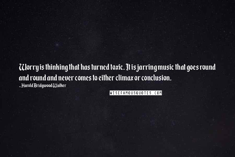 Harold Bridgwood Walker Quotes: Worry is thinking that has turned toxic. It is jarring music that goes round and round and never comes to either climax or conclusion.