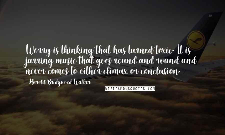 Harold Bridgwood Walker Quotes: Worry is thinking that has turned toxic. It is jarring music that goes round and round and never comes to either climax or conclusion.