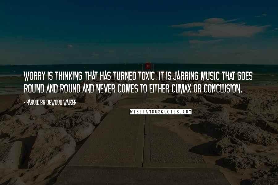 Harold Bridgwood Walker Quotes: Worry is thinking that has turned toxic. It is jarring music that goes round and round and never comes to either climax or conclusion.