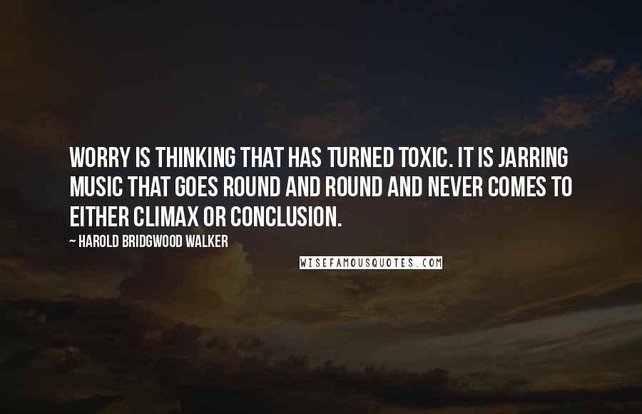 Harold Bridgwood Walker Quotes: Worry is thinking that has turned toxic. It is jarring music that goes round and round and never comes to either climax or conclusion.