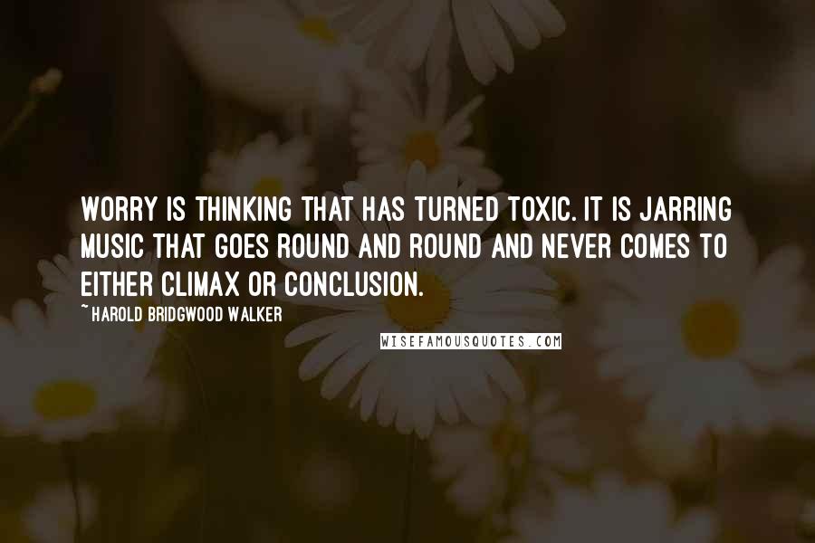 Harold Bridgwood Walker Quotes: Worry is thinking that has turned toxic. It is jarring music that goes round and round and never comes to either climax or conclusion.