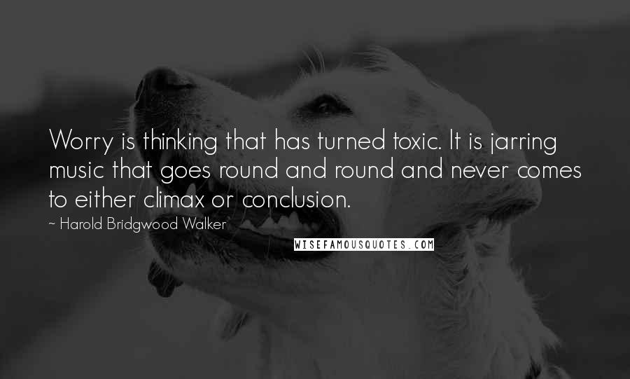 Harold Bridgwood Walker Quotes: Worry is thinking that has turned toxic. It is jarring music that goes round and round and never comes to either climax or conclusion.