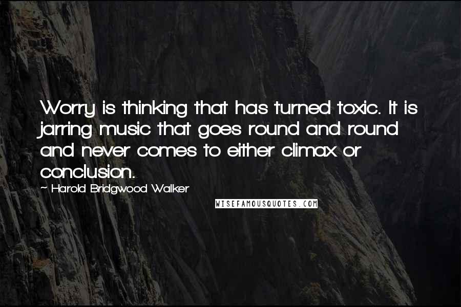 Harold Bridgwood Walker Quotes: Worry is thinking that has turned toxic. It is jarring music that goes round and round and never comes to either climax or conclusion.