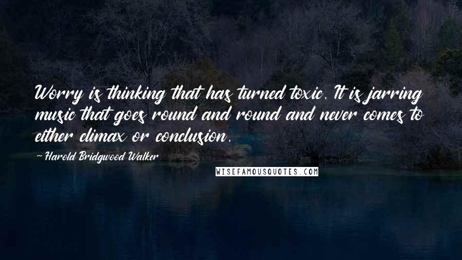 Harold Bridgwood Walker Quotes: Worry is thinking that has turned toxic. It is jarring music that goes round and round and never comes to either climax or conclusion.