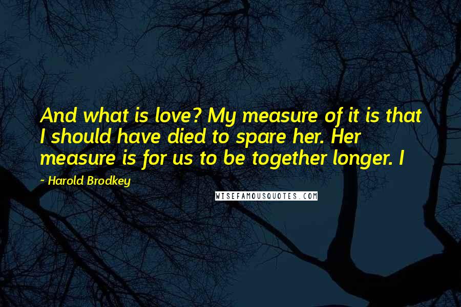 Harold Brodkey Quotes: And what is love? My measure of it is that I should have died to spare her. Her measure is for us to be together longer. I