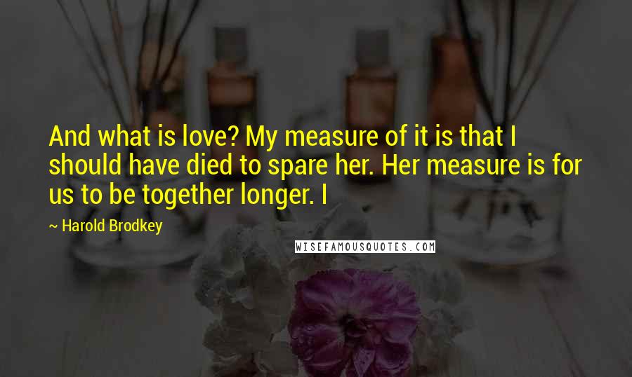 Harold Brodkey Quotes: And what is love? My measure of it is that I should have died to spare her. Her measure is for us to be together longer. I